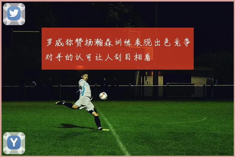 罗威称赞杨瀚森训练表现出色竞争对手的认可让人刮目相看