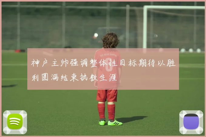 神户主帅强调整体性目标期待以胜利圆满结束执教生涯