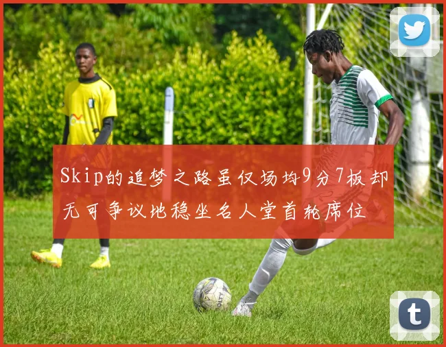 Skip的追梦之路虽仅场均9分7板却无可争议地稳坐名人堂首轮席位