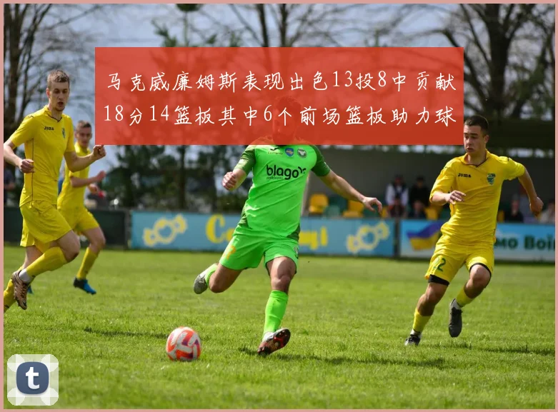 马克威廉姆斯表现出色13投8中贡献18分14篮板其中6个前场篮板助力球队