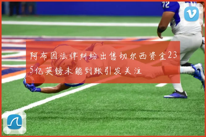阿布因法律纠纷出售切尔西资金235亿英镑未能到账引发关注