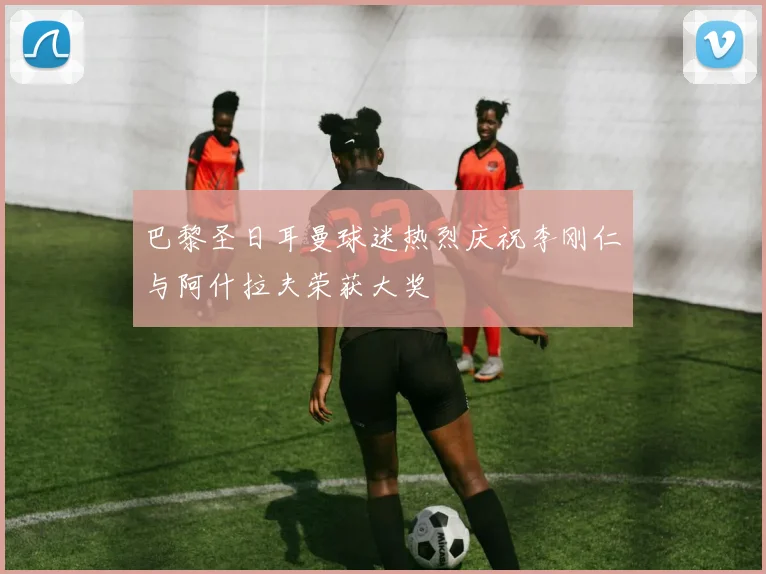 巴黎圣日耳曼球迷热烈庆祝李刚仁与阿什拉夫荣获大奖