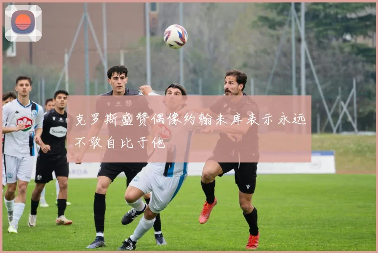克罗斯盛赞偶像约翰米库表示永远不敢自比于他