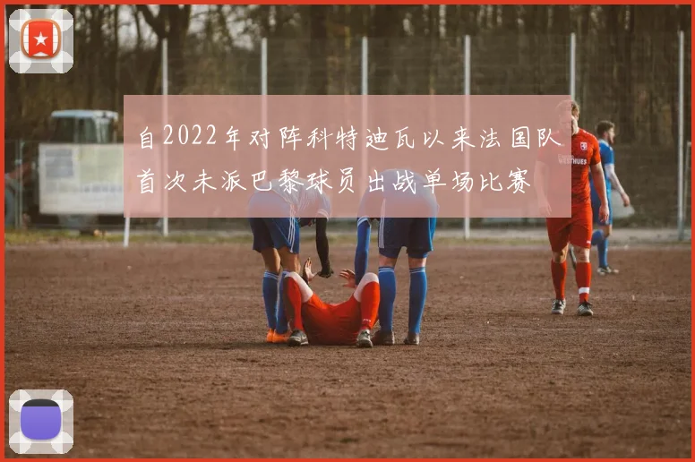 自2022年对阵科特迪瓦以来法国队首次未派巴黎球员出战单场比赛
