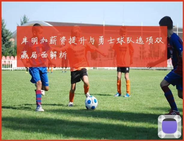 库明加薪资提升与勇士球队选项双赢局面解析