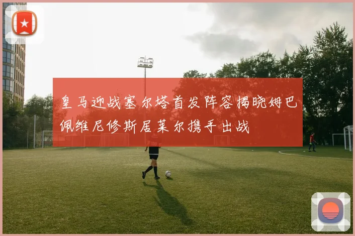 皇马迎战塞尔塔首发阵容揭晓姆巴佩维尼修斯居莱尔携手出战