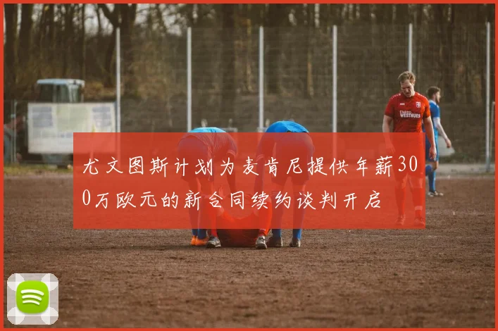 尤文图斯计划为麦肯尼提供年薪300万欧元的新合同续约谈判开启