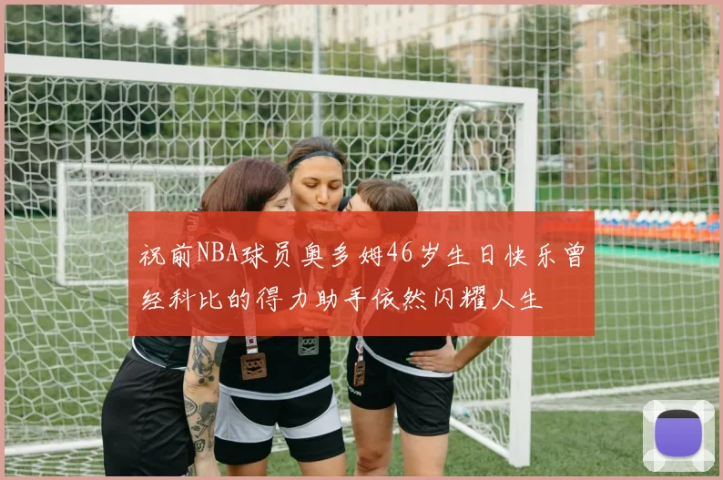 祝前NBA球员奥多姆46岁生日快乐曾经科比的得力助手依然闪耀人生