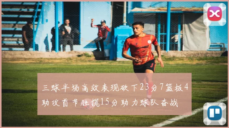 三球半场高效表现砍下23分7篮板4助攻首节独揽15分助力球队奋战